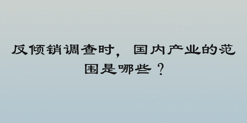 反倾销调查时，国内产业的范围是哪些？