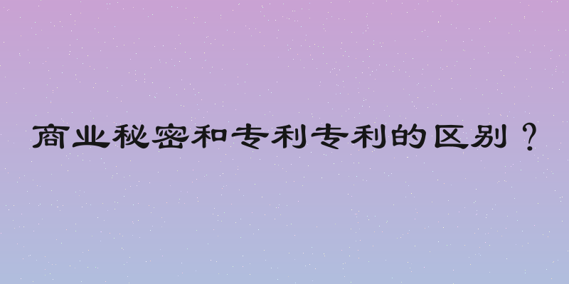 商业秘密和专利专利的区别？