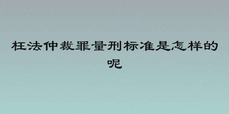 枉法仲裁罪量刑标准是怎样的呢