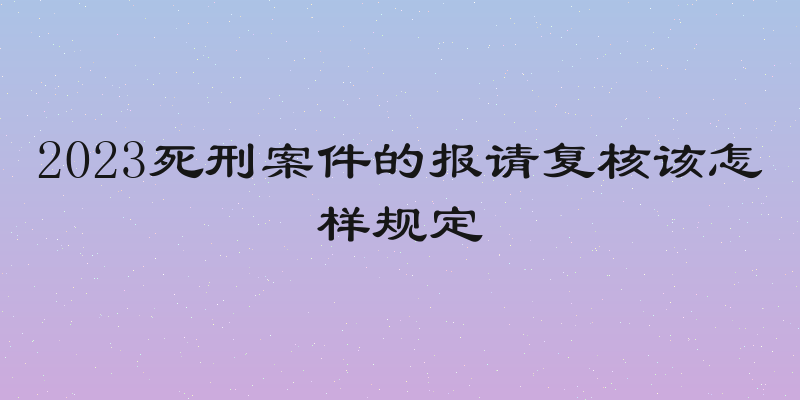 2023死刑案件的报请复核该怎样规定