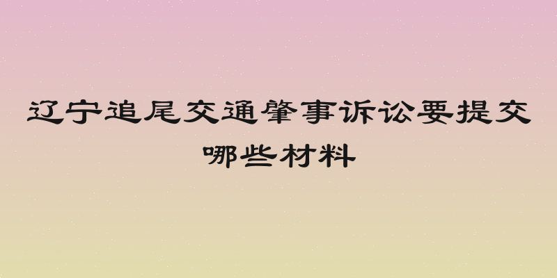 辽宁追尾交通肇事诉讼要提交哪些材料