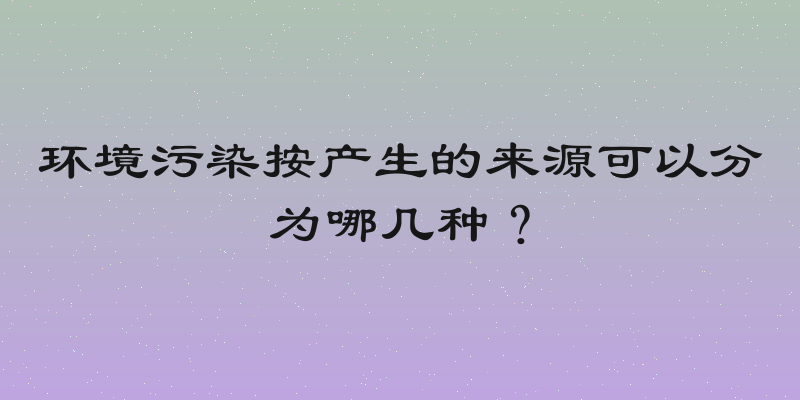 环境污染按产生的来源可以分为哪几种？