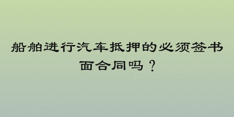 船舶进行汽车抵押的必须签书面合同吗？