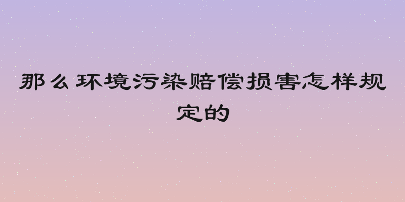 那么环境污染赔偿损害怎样规定的