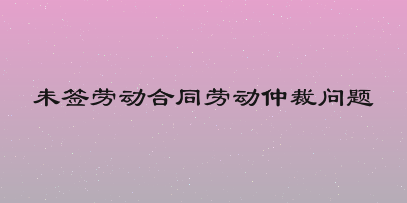 未签劳动合同劳动仲裁问题