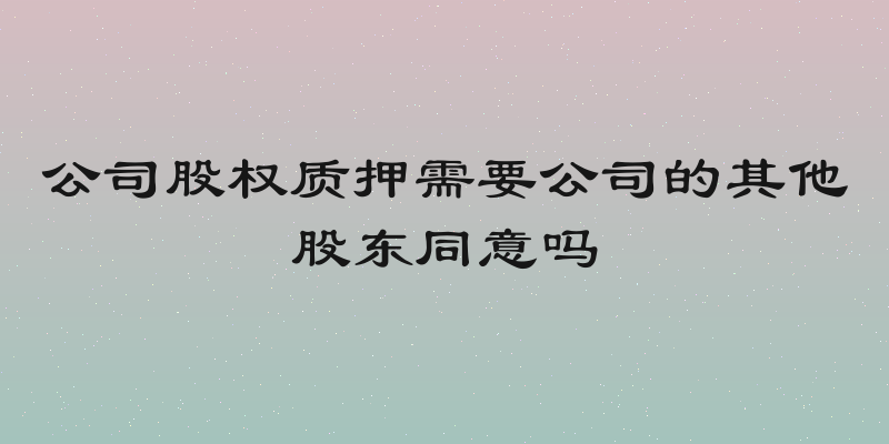 公司股权质押需要公司的其他股东同意吗