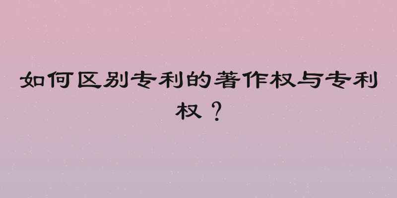 如何区别专利的著作权与专利权？